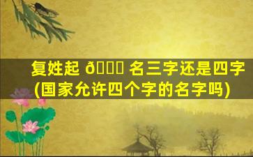 复姓起 🐛 名三字还是四字(国家允许四个字的名字吗)